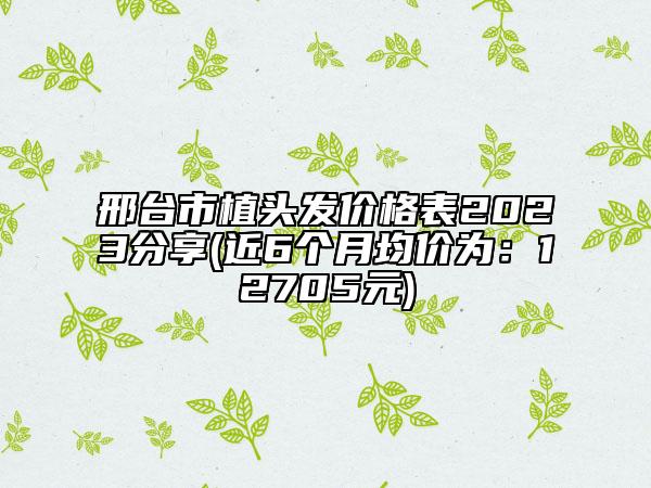 邢臺市植頭發(fā)價格表2023分享(近6個月均價為：12705元)