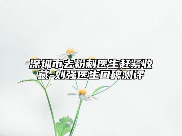 深圳市去粉刺醫(yī)生趕緊收藏-劉強醫(yī)生口碑測評