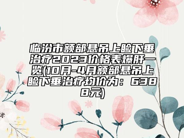 臨汾市額部懸吊上瞼下垂治療2023價(jià)格表爆肝一覽(10月-4月額部懸吊上瞼下垂治療均價(jià)為：6388元)