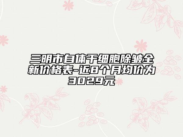 三明市自體干細胞除皺全新價格表-近8個月均價為3029元