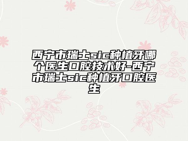 西寧市瑞士sic種植牙哪個(gè)醫(yī)生口腔技術(shù)好-西寧市瑞士sic種植牙口腔醫(yī)生