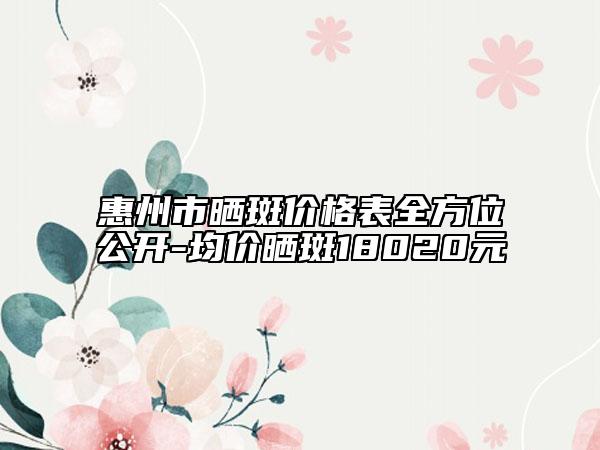 惠州市曬斑價格表全方位公開-均價曬斑18020元