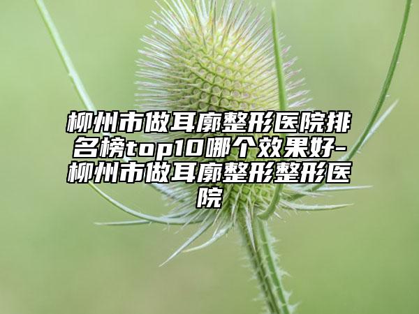 柳州市做耳廓整形醫(yī)院排名榜top10哪個效果好-柳州市做耳廓整形整形醫(yī)院