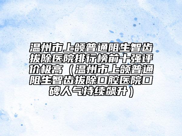 溫州市上頜普通阻生智齒拔除醫(yī)院排行榜前十強評價極高（溫州市上頜普通阻生智齒拔除口腔醫(yī)院口碑人氣持續(xù)飆升）