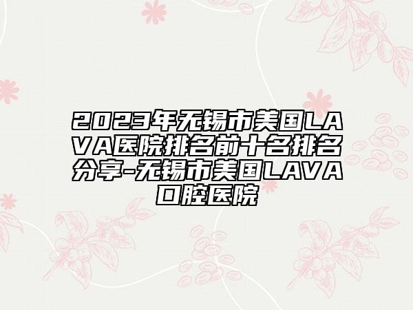 2023年無(wú)錫市美國(guó)LAVA醫(yī)院排名前十名排名分享-無(wú)錫市美國(guó)LAVA口腔醫(yī)院