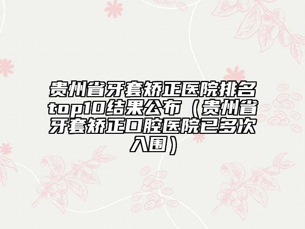 貴州省牙套矯正醫(yī)院排名top10結(jié)果公布（貴州省牙套矯正口腔醫(yī)院已多次入圍）