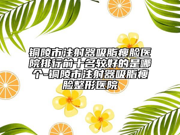 銅陵市注射器吸脂瘦臉醫(yī)院排行前十名較好的是哪個-銅陵市注射器吸脂瘦臉整形醫(yī)院