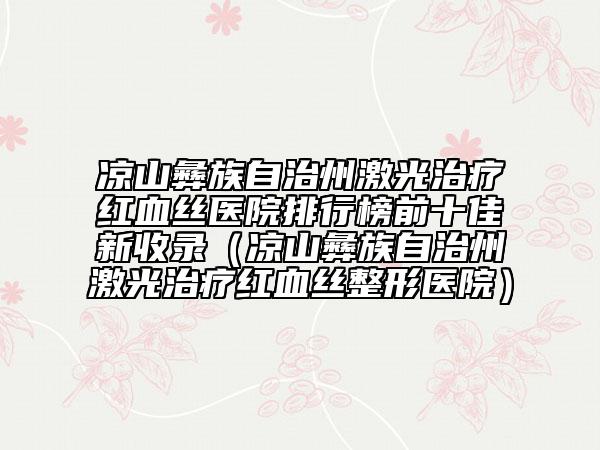 涼山彝族自治州激光治療紅血絲醫(yī)院排行榜前十佳新收錄（涼山彝族自治州激光治療紅血絲整形醫(yī)院）