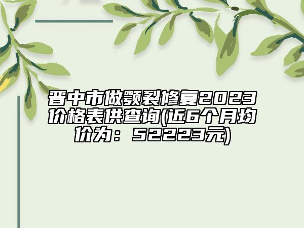 晉中市做顎裂修復(fù)2023價(jià)格表供查詢(近6個(gè)月均價(jià)為：52223元)