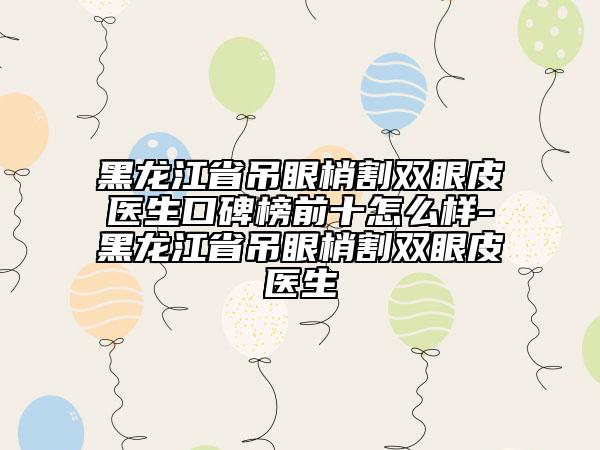 黑龍江省吊眼梢割雙眼皮醫(yī)生口碑榜前十怎么樣-黑龍江省吊眼梢割雙眼皮醫(yī)生