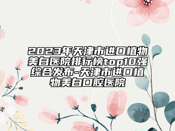 2023年天津市進(jìn)口植物美白醫(yī)院排行榜top10強(qiáng)綜合發(fā)布-天津市進(jìn)口植物美白口腔醫(yī)院