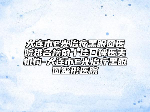 大連市E光治療黑眼圈醫(yī)院排名榜前十佳口碑醫(yī)美機構-大連市E光治療黑眼圈整形醫(yī)院