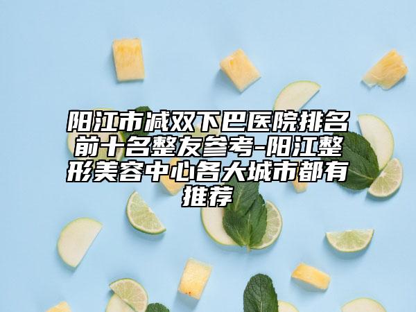 陽江市減雙下巴醫(yī)院排名前十名整友參考-陽江整形美容中心各大城市都有推薦