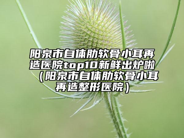 陽泉市自體肋軟骨小耳再造醫(yī)院top10新鮮出爐啦（陽泉市自體肋軟骨小耳再造整形醫(yī)院）