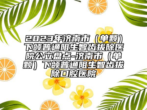 2023年濟南市（單顆）下頜普通阻生智齒拔除醫(yī)院公立盤點-濟南市（單顆）下頜普通阻生智齒拔除口腔醫(yī)院