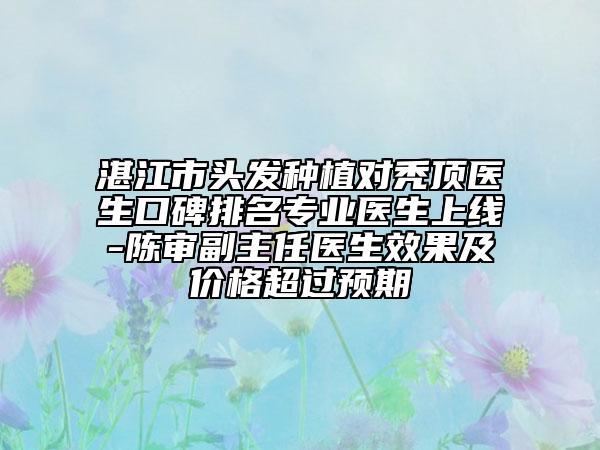 湛江市頭發(fā)種植對禿頂醫(yī)生口碑排名專業(yè)醫(yī)生上線-陳審副主任醫(yī)生效果及價格超過預(yù)期