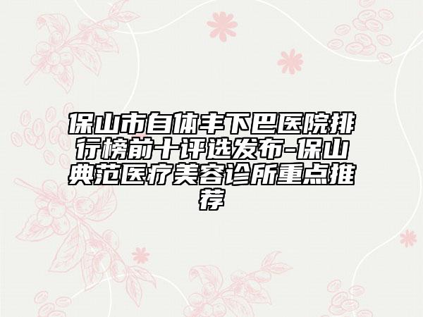 保山市自體豐下巴醫(yī)院排行榜前十評(píng)選發(fā)布-保山典范醫(yī)療美容診所重點(diǎn)推薦