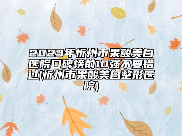 2023年忻州市果酸美白醫(yī)院口碑榜前10強不要錯過(忻州市果酸美白整形醫(yī)院)