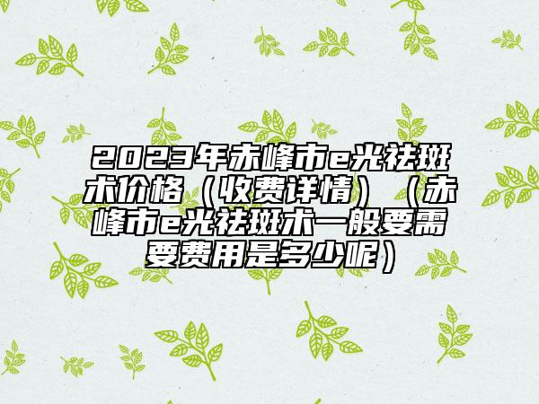 2023年赤峰市e光祛斑術價格（收費詳情）（赤峰市e光祛斑術一般要需要費用是多少呢）