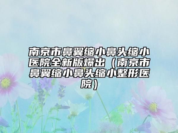 南京市鼻翼縮小鼻頭縮小醫(yī)院全新版爆出（南京市鼻翼縮小鼻頭縮小整形醫(yī)院）