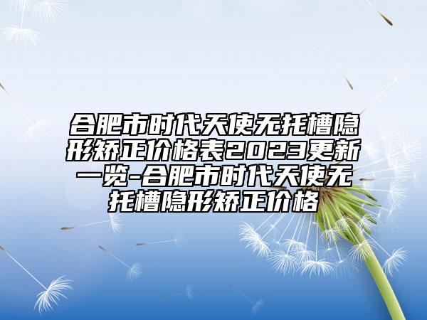 合肥市時(shí)代天使無托槽隱形矯正價(jià)格表2023更新一覽-合肥市時(shí)代天使無托槽隱形矯正價(jià)格