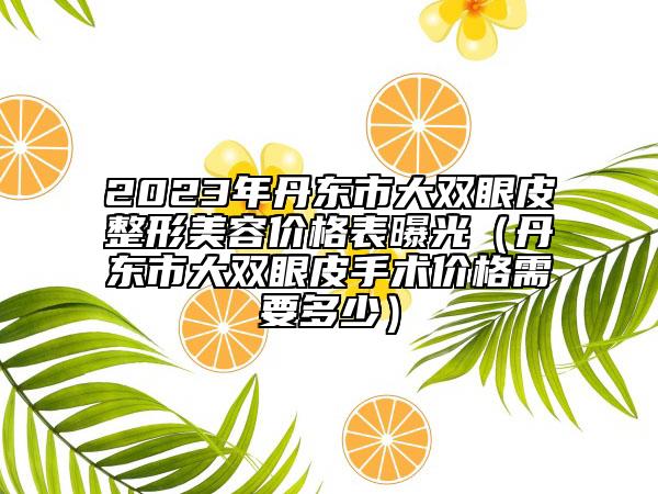 2023年丹東市大雙眼皮整形美容價格表曝光（丹東市大雙眼皮手術(shù)價格需要多少）