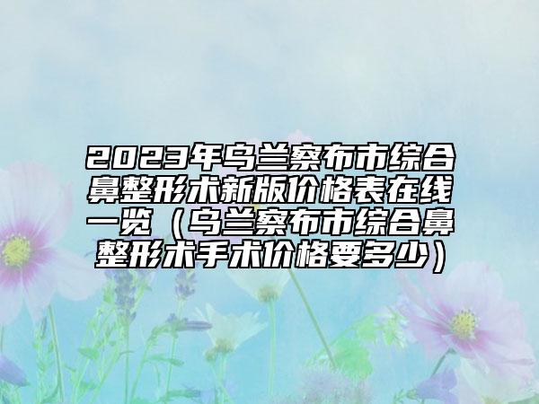 2023年烏蘭察布市綜合鼻整形術(shù)新版價(jià)格表在線一覽（烏蘭察布市綜合鼻整形術(shù)手術(shù)價(jià)格要多少）