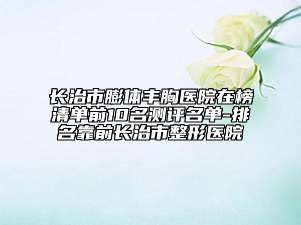 長治市膨體豐胸醫(yī)院在榜清單前10名測評名單-排名靠前長治市整形醫(yī)院