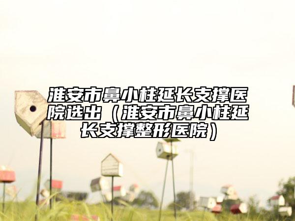 淮安市鼻小柱延長支撐醫(yī)院選出（淮安市鼻小柱延長支撐整形醫(yī)院）