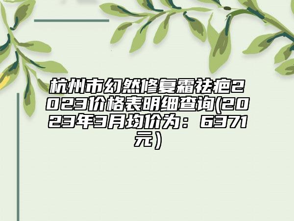 杭州市幻然修復霜祛疤2023價格表明細查詢(2023年3月均價為：6371元）