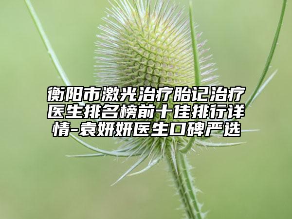 衡陽(yáng)市激光治療胎記治療醫(yī)生排名榜前十佳排行詳情-袁妍妍醫(yī)生口碑嚴(yán)選