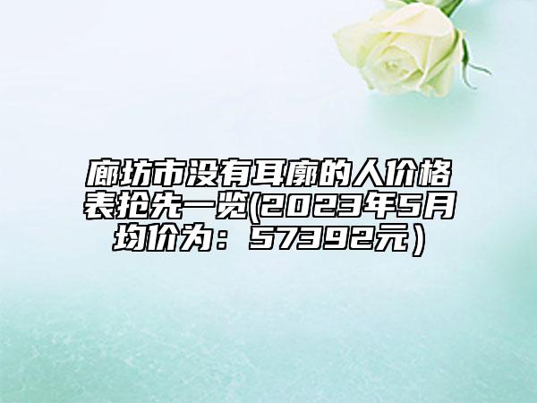 廊坊市沒有耳廓的人價格表搶先一覽(2023年5月均價為：57392元）