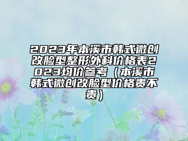 2023年本溪市韓式微創(chuàng)改臉型整形外科價(jià)格表2023均價(jià)參考（本溪市韓式微創(chuàng)改臉型價(jià)格貴不貴）