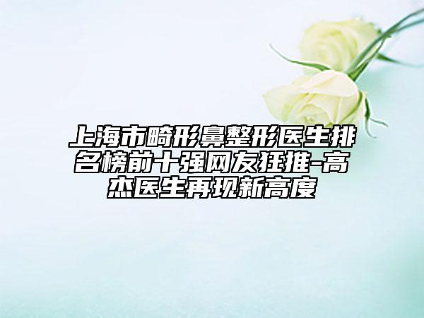 上海市畸形鼻整形醫(yī)生排名榜前十強(qiáng)網(wǎng)友狂推-高杰醫(yī)生再現(xiàn)新高度