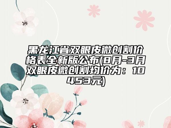 黑龍江省雙眼皮微創(chuàng)割價(jià)格表全新版公布(8月-3月雙眼皮微創(chuàng)割均價(jià)為：10453元)