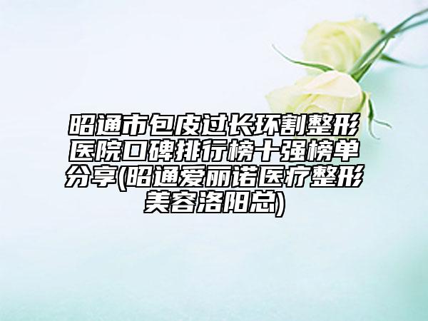 昭通市包皮過長(zhǎng)環(huán)割整形醫(yī)院口碑排行榜十強(qiáng)榜單分享(昭通愛麗諾醫(yī)療整形美容洛陽(yáng)總)