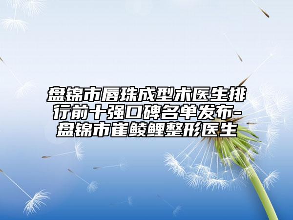 盤錦市唇珠成型術(shù)醫(yī)生排行前十強口碑名單發(fā)布-盤錦市崔鯪鯉整形醫(yī)生