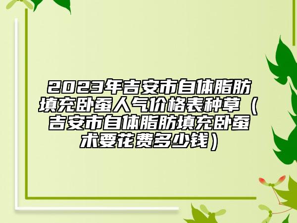 2023年吉安市自體脂肪填充臥蠶人氣價格表種草（吉安市自體脂肪填充臥蠶術(shù)要花費多少錢）