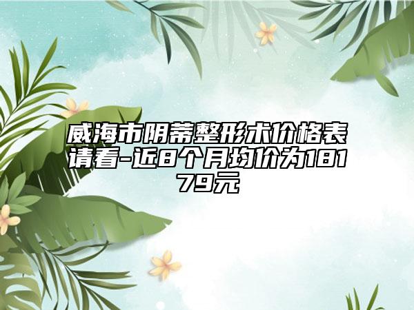 威海市陰蒂整形術(shù)價格表請看-近8個月均價為18179元