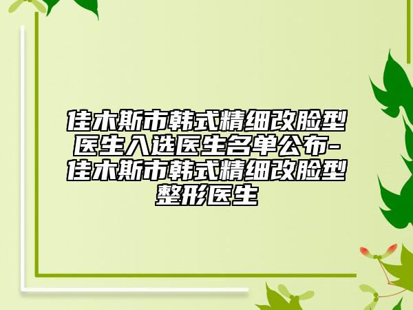 佳木斯市韓式精細(xì)改臉型醫(yī)生入選醫(yī)生名單公布-佳木斯市韓式精細(xì)改臉型整形醫(yī)生