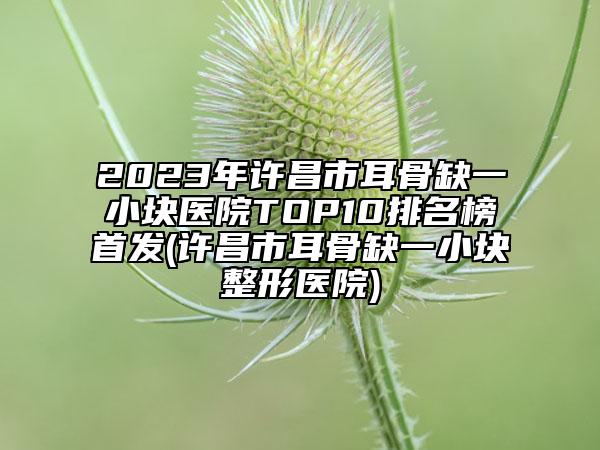 2023年許昌市耳骨缺一小塊醫(yī)院TOP10排名榜首發(fā)(許昌市耳骨缺一小塊整形醫(yī)院)