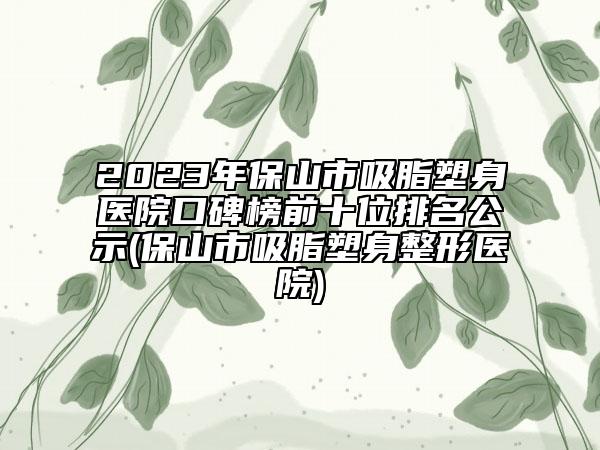 2023年保山市吸脂塑身醫(yī)院口碑榜前十位排名公示(保山市吸脂塑身整形醫(yī)院)