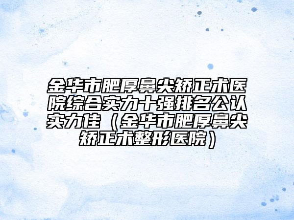 金華市肥厚鼻尖矯正術(shù)醫(yī)院綜合實力十強排名公認實力佳（金華市肥厚鼻尖矯正術(shù)整形醫(yī)院）