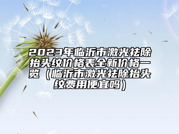 2023年臨沂市激光祛除抬頭紋價(jià)格表全新價(jià)格一覽（臨沂市激光祛除抬頭紋費(fèi)用便宜嗎）