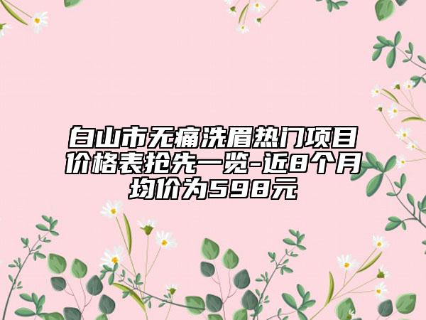 白山市無痛洗眉熱門項目價格表搶先一覽-近8個月均價為598元