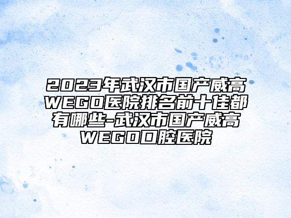 2023年武漢市國產(chǎn)威高WEGO醫(yī)院排名前十佳都有哪些-武漢市國產(chǎn)威高WEGO口腔醫(yī)院