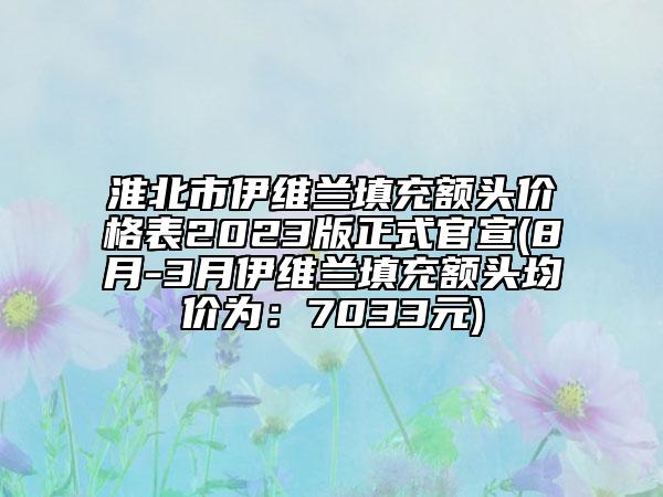 淮北市伊維蘭填充額頭價(jià)格表2023版正式官宣(8月-3月伊維蘭填充額頭均價(jià)為：7033元)