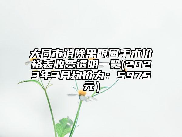 大同市消除黑眼圈手術(shù)價格表收費透明一覽(2023年3月均價為：5975元）