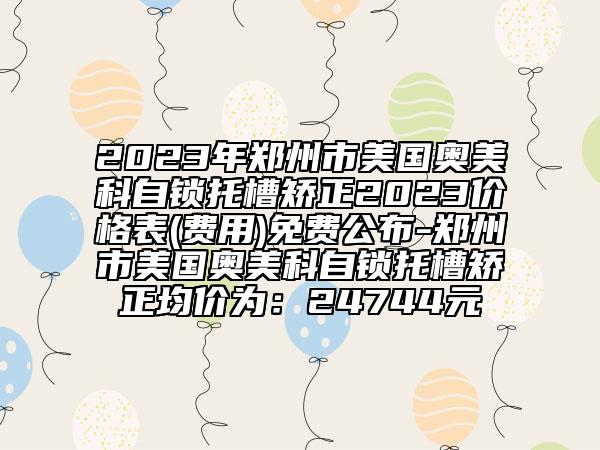 2023年鄭州市美國奧美科自鎖托槽矯正2023價格表(費用)免費公布-鄭州市美國奧美科自鎖托槽矯正均價為：24744元