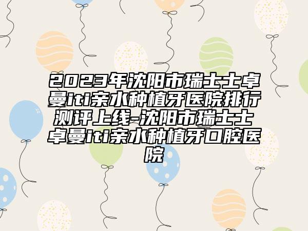 2023年沈陽市瑞士士卓曼iti親水種植牙醫(yī)院排行測評上線-沈陽市瑞士士卓曼iti親水種植牙口腔醫(yī)院